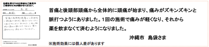 首痛と後頭部頭痛から全体的に頭痛が始まり、痛みがズキンズキンと脈打つようにありました。１回の施術で痛みが軽くなり、それから薬を飲まなくて済むようになりました。沖縄市　島袋さま