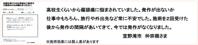 高校生くらいから偏頭痛に悩まされていました。発作が出ないか仕事中もちろん、旅行や外出先など常に不安でした。施術を２回受けた後から発作の間隔があいてきて、今では発作がなくなりました。宜野湾市　仲宗根さま