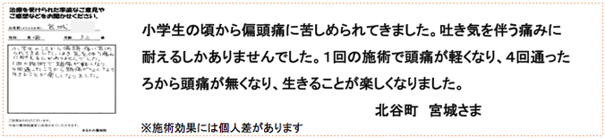 小学生の頃から偏頭痛に苦しめられてきました。吐き気を伴う痛みに耐えるしかありませんでした。１回の施術で頭痛が軽くなり、４回通ったろから頭痛が無くなり、生きることが楽しくなりました。北谷町　宮城さま