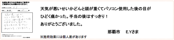 天気が悪いせいかどんと頭が重くてパソコン使用した後の目が ひどく痛かった。手当の後はすっきり！ありがとうございました。那覇市　E.Yさま