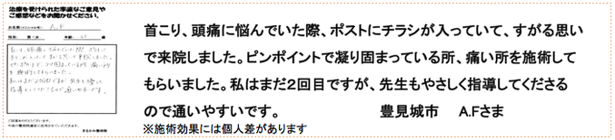 首こり、頭痛に悩んでいた際、ポストにチラシが入っていて、すがる思いで来院しました。ピンポイントで凝り固まっている所、痛い所を施術してもらいました。私はまだ２回目ですが、先生もやさしく指導してくださるので通いやすいです。豊見城市　A.Fさま