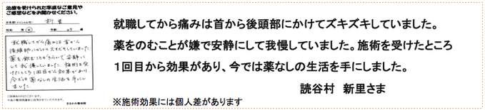 就職してから痛みは首から後頭部にかけてズキズキしていました。薬をのむことが嫌で安静にして我慢していました。施術を受けたところ１回目から効果があり、今では薬なしの生活を手にしました。読谷村　新里さま