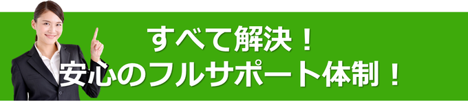 すべて解決！安心のフルサポート体制！