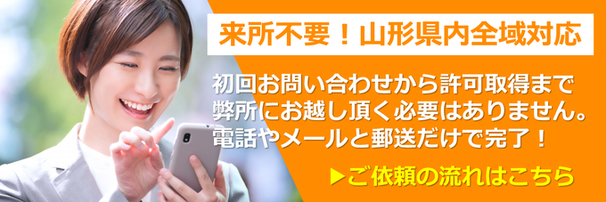 来所不要！山形県内全域対応｜初回お問い合わせから許可取得まで弊所にお越し頂く必要はありません。電話やメールと郵送だけで完了！