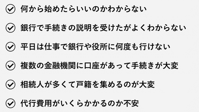 何から始めたらいいのかわからない｜銀行で手続きの説明を受けたがよくわからない｜平日は仕事で銀行や役所に何度も行けない｜複数の金融機関に口座があって手続きが大変｜相続人が多くて戸籍を集めるのが大変｜代行費用がいくらかかるのか不安