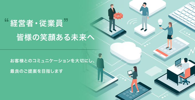 “経営者・従業員”皆様の笑顔ある未来へ　お客様とのコミュニケーションを大切にし、最良のご提案を目指します。