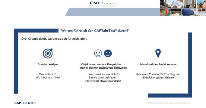 "Warum führe ich den CAPTain Test® durch?" - für einen selbst z. B. bei der Entscheidung für ein Coaching oder als Mitarbeitende im Unternehmen; als Coach oder im Unternehmen, um Coachees & Testpersonen den Nutzen von CAPTain darstellen zu können