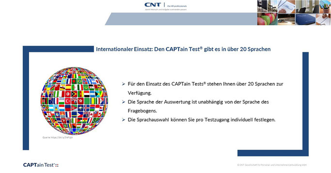 Internationaler Einsatz: Für den Einsatz des CAPTain Tests® stehen Ihnen über 20 Sprachen zur Verfügung. Die Sprache der Auswertung ist unabhängig von der Sprache des Fragebogens. Die Sprachauswahl können Sie pro Testzugang individuell festlegen.