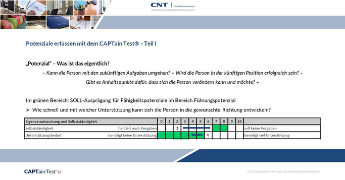 Was ist Potenzial? > Es gibt verschiedene Definitionen, die relevante Frage ist aber oft: Kann die Person die Dinge lernen, die sie für die Zukunft braucht.  Mit dem CAPTain Test® können Sie eine Potenzialeinschätzung einer Person vornehmen.