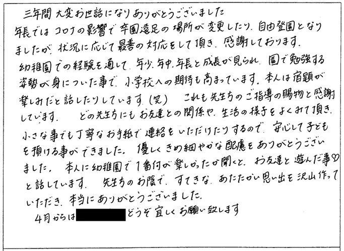 コロナの影響で、卒園遠足の場所が変更になったり、自由登園になったりしましたが、状況に応じて最善の対応をして頂き、感謝しております。