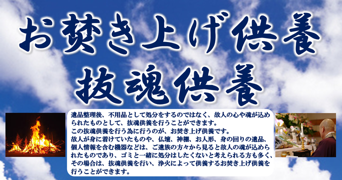 お焚き上げ供養、抜魂供養、遺品整理後、不用品として処分をするのではなく、故人の心や魂が込められたものとして、抜魂供養を行うことができます。仏壇、神棚、お人形、身の回りの遺品、個人情報を含む機器などは、ご遺族方々から見ると故人の魂が込められていたものであり、ゴミと一緒に処分はしたくないと考えられる方も多く、浄火によって供養するお焚き上げ供養を行うことができます。
