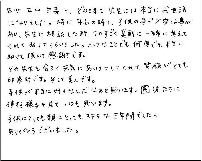 年少、年中、年長と、どの時も先生には本当にお世話になりました。特に年長の時に子どものことで不安なことがあり、先生に相談したところ、ものすごく真剣に一緒に考えてくれて助けてもらいました。小さなことでも何度でも本当に助けていただいて感謝です。　