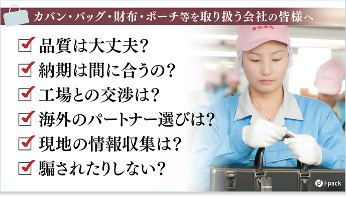 カバン・バッグ・財布・ポーチ等を取り扱う会社の皆様へ カバン・バッグの製造、販売、検品など、アジアを 中心に、世界進出するための不安を全て解決！ 営業の目線で製造工程と品質を管理し、販売を支援。  中国（広州、青島）ベトナム（ハイフォン）等、アジア7箇所の 拠点で日本品質を確保し、独自の華僑人脈の活用によって、 日本、アジアから世界に販路を拡げることを全力でサポートします。