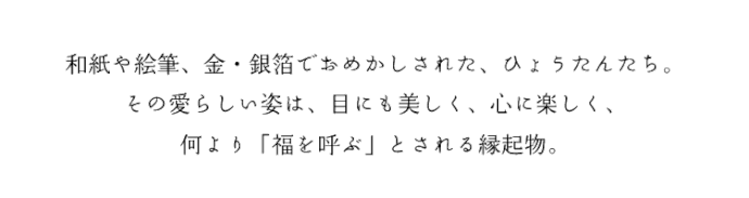 和紙や絵筆、金・銀箔でおめかしされた、ひょうたんたち。その愛らしい姿は、目にも美しく、心に楽しく、何より「福を呼ぶ」とされる縁起物。