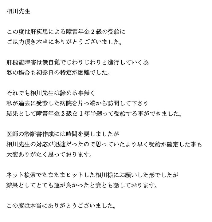 この度は肝疾患による障害年金2級の受給にご尽力頂き本当にありがとうございました。肝機能障害は無自覚でじわりじわりと進行していく為、私の場合も初診日の特定が困難でした。それでも相川先生は諦める事無く私が過去に受診した病院を片っ端から訪問して下さり、結果として障害年金2級を1年半遡って受給することができました。医師の診断書作成には時間を要しましたが、相川先生の対応が迅速だったので思っていたより早く受給が確定した事も大変ありがたく思っております。ネット検察でたまたまヒットした相川様にお願いした形でしたが、結果と