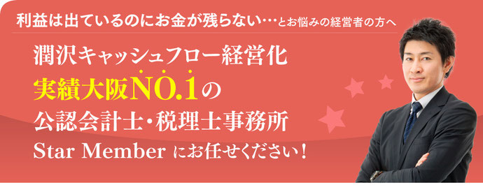 利益は出ているのにお金が残らないとお悩みの経営者の方へ/潤沢キャッシュフロー経営化実績大阪NI.1の公認会計士・税理士事務所Star Memberにお任せください!