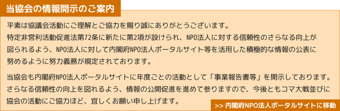 当協会の情報開示のご案内　平素は協議会活動にご理解とご協力を賜り誠にありがとうございます。 特定非営利活動促進法第72条に新たに第2項が設けられ、NPO法人に対する信頼性のさらなる向上が 図られるよう、NPO法人に対して内閣府NPO法人ポータルサイト等を活用した積極的な情報の公表に 努めるように努力義務が規定されております。 当協会も内閣府NPO法人ポータルサイトに年度ごとの活動として「事業報告書等」を開示しております。