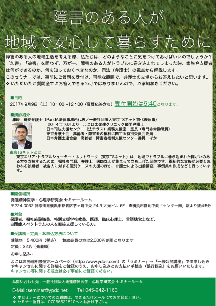 障害のある人の地域生活を考える際、私たちは、どのようなことに気をつけておけばいいのでしょうか?「加害」「被害」を問わず、万が一、障害のある人がトラブルに巻き込まれてしまった時、家族や支援者は何ができるのか、何を知っておくべきなのか、司法(弁護士)の視点から解説します。 このセミナーでは、事前にご質問を受付け、可能な範囲で、弁護士の立場からお答えしたいと思います。 いただいたご質問全てにお答えできるわけではありませんので、ご承知おきください。