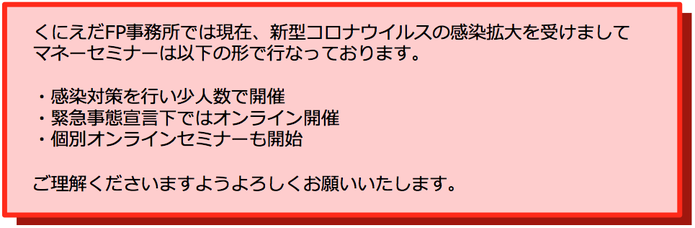 くにえだFP事務所では現在、新型コロナウイルスの感染拡大を受けましてマネーセミナーは以下の形で行っております。感染対策を行い少人数で開催　緊急事態宣言下ではオンライン開催　個別オンラインセミナーも開始