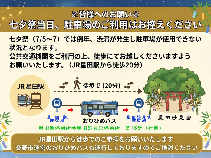 ※皆様へのお願い※  七夕祭当日、  駐車場のご利用はお控えください  七夕祭（7/5～7）では例年、渋滞が発生し駐車場が使用できない状況となります。  公共交通機関をご利用の上、徒歩にてお越しくださいますようお願いいたします。 （JR星田駅から徒歩20分）  JR星田駅から徒歩でのご参拝をお願いいたします  交野市運営のおりひめバスも運行しておりますのでご検討ください