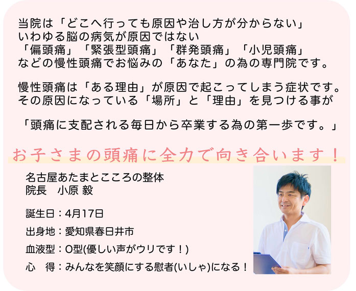 当院はどこへ行っても原因や治し方が分からないいわゆる脳の病気が原因ではない片頭痛緊張型頭痛群発頭痛小児頭痛などの慢性頭痛でお悩みの「あなた」の為の専門院です。慢性頭痛はある理由が原因で起こってしまう症状です。その原因になっている場所と理由を見つける事が頭痛に支配される毎日から卒業する為の第一歩です。お子さまの頭痛に全力で向き合います！名古屋あたまとこころの整体院長小原毅誕生日：4月17日出身地：愛知県春日井市血液型：O型優しい声がウリです！心得：みんなを笑顔にする慰者（いしゃ）になる！