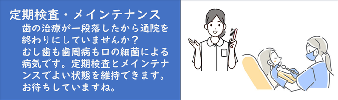 定期メインテナンス：気になる歯の治療が一段落したから通院を終わりにしていませんか？ むし歯も歯周病も口の細菌による慢性の病気です。定期検査とメインテナンスでよい状態を維持できます。 お待ちしていますね。