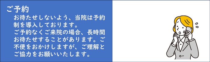 ご予約：お待たせしないよう、当院は予約制を導入しております。 ご予約なしでご来院の場合、長時間お待たせすることがございます。ご不便をおかけしますが、ご理解とご協力をお願いいたします。