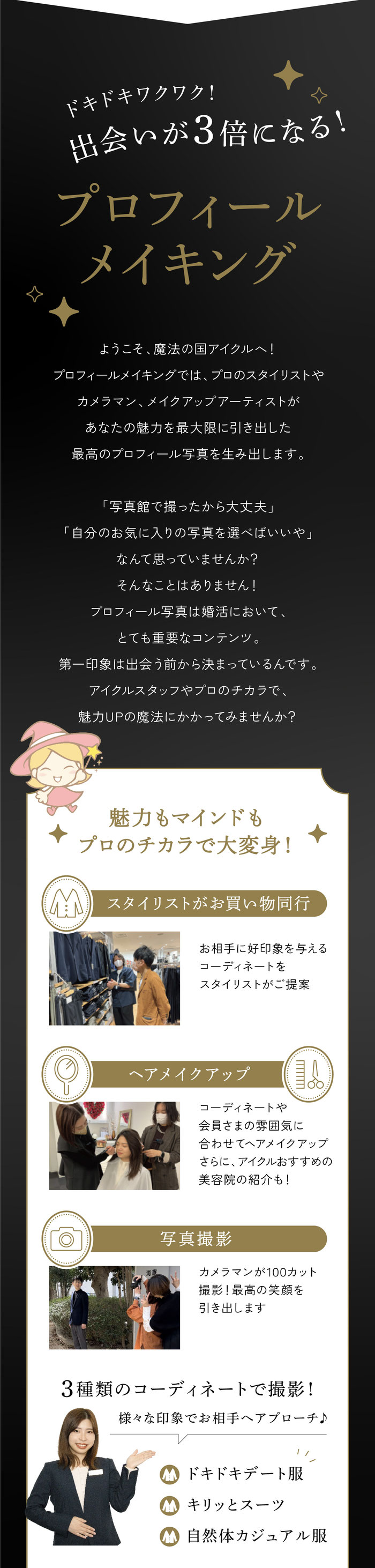 【ドキドキワクワク！出会いを３倍にする！プロフィールメイキング】ようこそ、魔法の国アイクルへ！プロフィールメイキングでは、プロのスタイリストやカメラマン、メイクアップアーティストがあなたの魅力を最大限に引き出した最高のプロフィール写真を生み出します。「写真館で撮ったから大丈夫」「自分のお気に入りの写真を選べばいいや」なんて思っていませんか？そんなことはありません！プロフィール写真は婚活において、とても重要なコンテンツ。第一印象から出会う前から決まってます。プロのチカラで、魅力UP魔法にかかってみませんか？