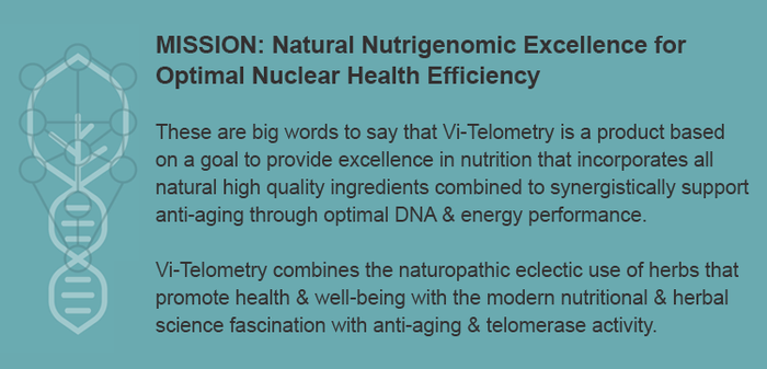 MISSION: Natural Nutrigenomic Excellence for  Optimal Nuclear Health Efficiency  Vi-Telometry is a product based  on a goal to provide excellence in nutrition that incorporates all  natural high quality ingredients combined to support anti-aging.