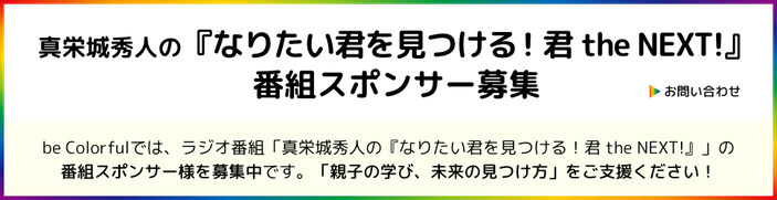 ［ボタン］お問い合わせ／be Colorfulでは、ラジオ番組「真栄城秀人の『なりたい君を見つける！君 the NEXT！』」の 番組スポンサー様を募集中です。「親子の学び、未来の見つけ方」をご支援ください！