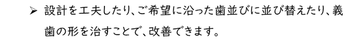 設計を工夫したり、ご希望に沿った歯並びに並び替えたり、義歯の形を治すことで、改善できます。