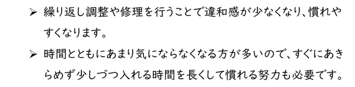 繰り返し調整や修理を行うことで違和感が少なくなり、慣れやすくなります。時間とともにあまり気にならなくなる方が多いので、すぐにあきらめず少しづつ入れる時間を長くして慣れる努力も必要です。