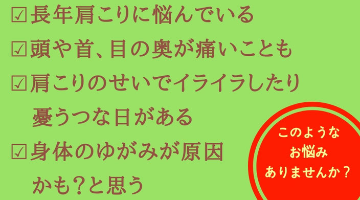 肩こりでこんなお悩みありませんか？①長年肩こりに悩んでいる。②頭や首、目の奥が痛いことも③かたこりのせいでイライラしたり憂うつな日がある④身体の歪みが原因かなと思う