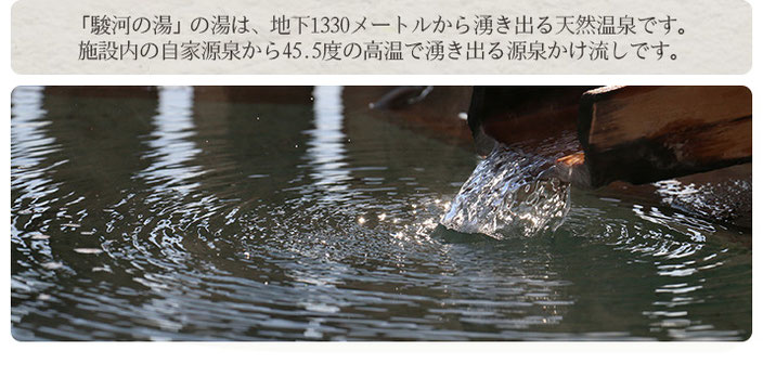 「駿河の湯」の湯は、地下1330メートルから湧き出る天然温泉です。 施設内の自家源泉から45.5度の高温で湧き出る源泉かけ流しです。