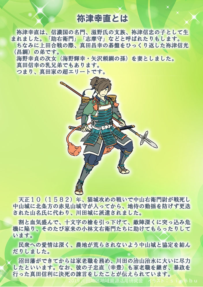 祢津幸直は、信濃国の名門、滋野氏の支族、祢津信忠の子として生まれました。「助右衛門」「志摩守」などと呼ばれたりもします。ちなみに上田合戦の際、真田昌幸の碁盤をひっくり返した祢津信光（昌綱）の弟です。海野幸貞の次女（海野輝幸・矢沢頼綱の孫）を妻としました。真田信幸の乳兄弟でもあります。つまり、真田家の超エリートです。天正１０（１５８２）年、猫城攻めの戦いで中山右衛門尉が戦死し中山城に北条方の赤見山城守が入ってから、地侍の動揺を防げず更迭された山名氏に代わり、川田城に派遣されました。