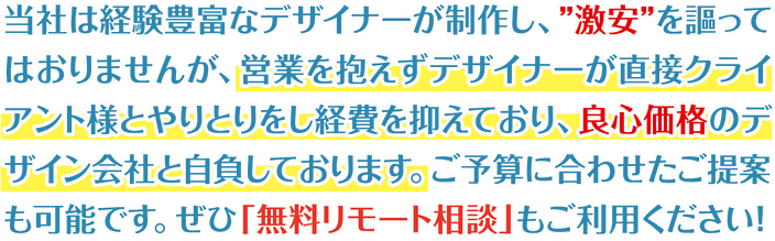 当社は経験豊富なデザイナーが制作し、”激安”を謳ってはおりませんが、営業を抱えずデザイナーが直接クライアント様とやりとりをし経費を抑えており、良心価格のデザイン会社と自負しております。ご予算に合わせたご提案も可能です。ぜひ「無料リモート相談」もご利用ください！