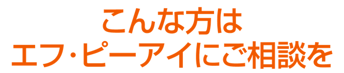 こんな方はエフ・ピーアイにご相談を