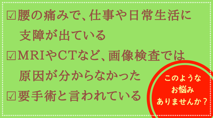 このような症状でお悩みありませんか？；腰の痛みで仕事や日常生活に支障が出ている、画像検査では原因が分からない、手術が必要と言われた