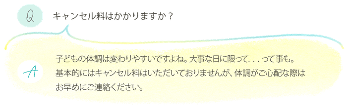 兵庫県川西市　フォトスタジオ　リイエ　キャンセル料　Q.キャンセル料はかかりますか？　A.基本的にはキャンセル料はいただいておりませんが、体調がご心配な際はお早めにご連絡ください。