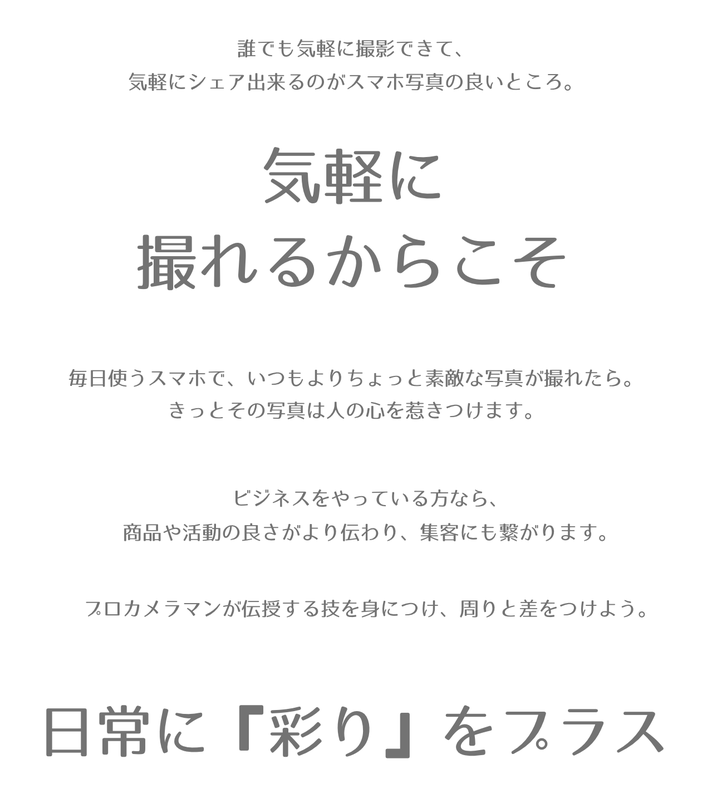 誰でも気軽に撮影できて、気軽にシェア出来るのがスマホ写真の良いところ。  気軽に 撮れるからこそ   毎日使うスマホで、いつもよりちょっと素敵な写真が撮れたら。 きっとその写真は人の心を惹きつけます。     ビジネスをやっている方なら、商品や活動の良さがより伝わり、集客にも繋がります。  プロカメラマンが伝授する技を身につけ、周りと差をつけちゃいましょう！   日常に『彩り』をプラスしましょう！