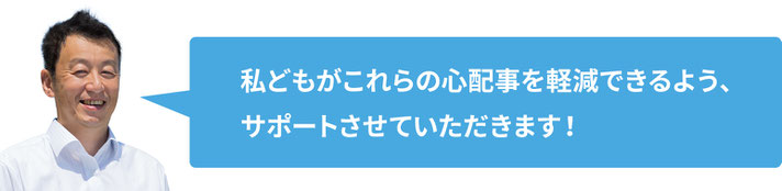 わたくしどもがこれらの心配事を軽減できるよう、サポートさせていただきます