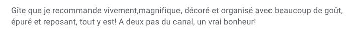 Gite que je recommande vivement, magnifique, décoré et organisé avec beaucoup de gout, épuré et reposant, tout y est! à 2 pas du canal, un vrai bonheur!