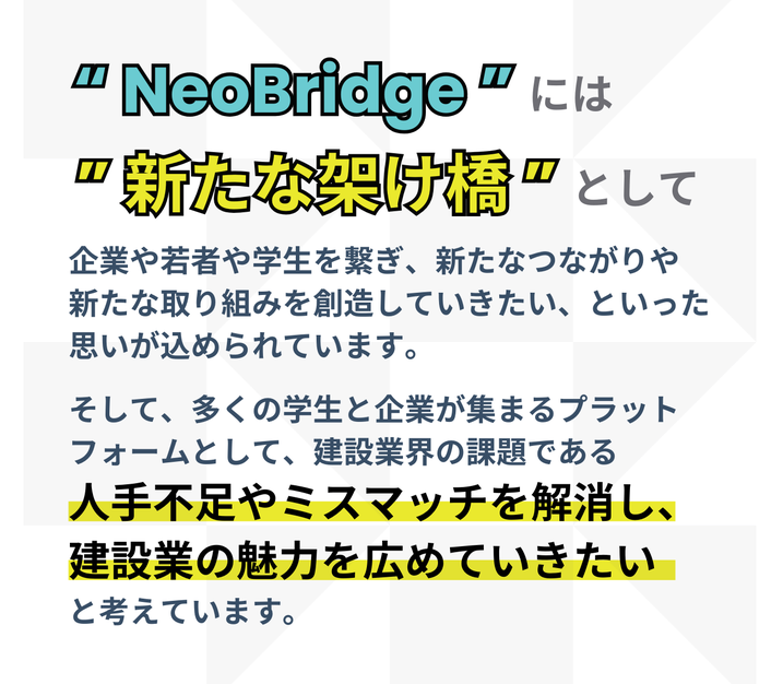 “ NeoBridge ”には　” 新たな架け橋 ”として、企業や若者や学生を繋ぎ、新たなつながりや 新たな取り組みを創造していきたい、といった思いが込められています。  そして、多くの学生と企業が集まるプラット フォームとして、建設業界の課題である 人手不足やミスマッチを解消し、  建設業の魅力を広めていきたい と考えています。 
