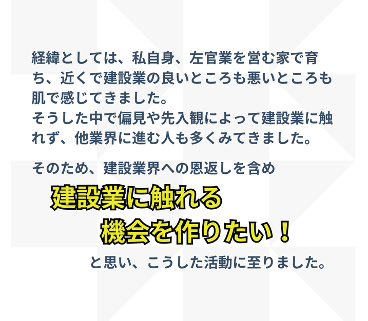経緯としては、私自身、左官業を営む家で育ち、近くで建設業の良いところも悪いところも肌で感じてきました。 そうした中で偏見や先入観によって建設業に触れず、他業界に進む人も多くみてきました。  そのため、建設業界への恩返しを含め　建設業に触れる機会を作りたい！　と思い、こうした活動に至りました。