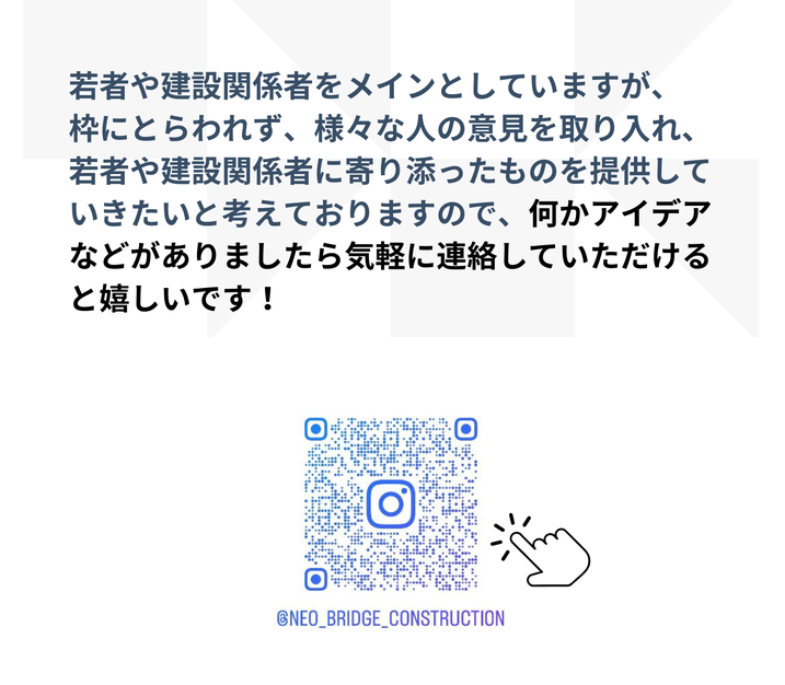 若者や建設関係者をメインとしていますが、 枠にとらわれず、様々な人の意見を取り入れ、 若者や建設関係者に寄り添ったものを提供していきたいと考えておりますので、何かアイデアなどがありましたら気軽に連絡していただけると嬉しいです！  