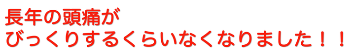 長年の頭痛がウソのようになくなりました！！