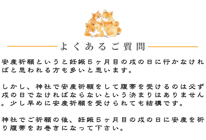 安産祈願というと妊娠５ヶ月目の戌の日に行かなければと思われる方も多いと思います。 しかし、神社で安産祈願をして腹帯を受けるのは必ず戌の日でなければならないという決まりはありません。少し早めに安産祈願を受けられても結構です。 神社でご祈願の後、妊娠５ヶ月目の戌の日に安産を祈り腹帯をお巻きになって下さい。