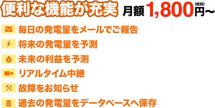 便利な機能が充実で月額1,800円（税別）〜。毎日に発電量をメールでご報告。将来の発電量を予測。未来の利益を予測。リアルタイム中継。故障をお知らせ。過去の発電量をデータベースへ保存。