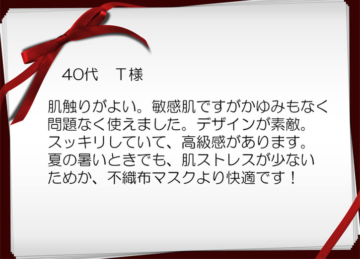 肌触りがよい。敏感肌ですがかゆみもなく 問題なく使えました。デザインが素敵。 スッキリしていて、高級感があります。 夏の暑いときでも、肌ストレスが少ない ためか、不織布マスクより快適です！