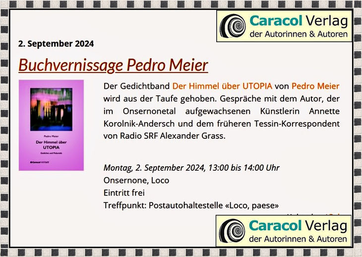 Pedro Meier Buchvernissage – Der Himmel über UTOPIA, Gedichte. Gespräche mit Annette Korolnik-Andersch, Künstlerin und Alexander Grass, ehem. Tessin-Korrespondent Radio SRF. Montag, 2.9.2024, Treffpunkt: 13 Uhr, Postauto: 6661 Loco TI, Paese, Onsernonetal